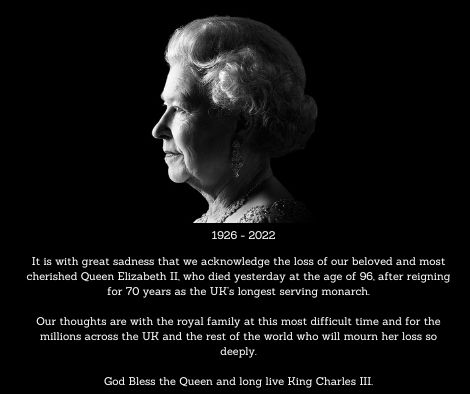 Black box with profile image of Queen Elizabeth 2nd with dates 1926-2022. Text reads: it is with great sadness that we acknowledge the loss of our beloved and most cherished Queen Elizabeth II, who died yesterday at the age of 96, after reining for 70 years as the UK’s longest serving monarch. Our thoughts are with the royal family at this most difficult time and for the millions across the UK and the rest of the world who will mourn her loss so deeply. God bless the Queen and long live Kind Charles III.